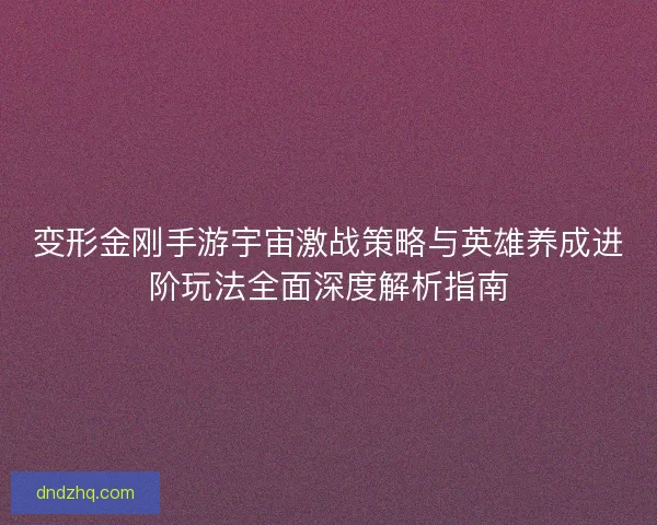 变形金刚手游宇宙激战策略与英雄养成进阶玩法全面深度解析指南