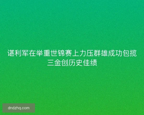 谌利军在举重世锦赛上力压群雄成功包揽三金创历史佳绩