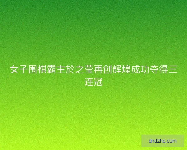 女子围棋霸主於之莹再创辉煌成功夺得三连冠