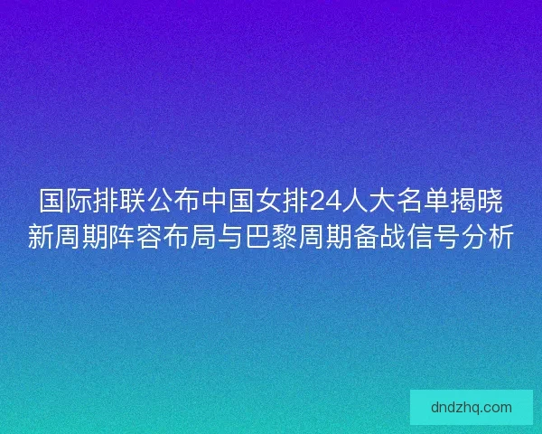 国际排联公布中国女排24人大名单揭晓新周期阵容布局与巴黎周期备战信号分析