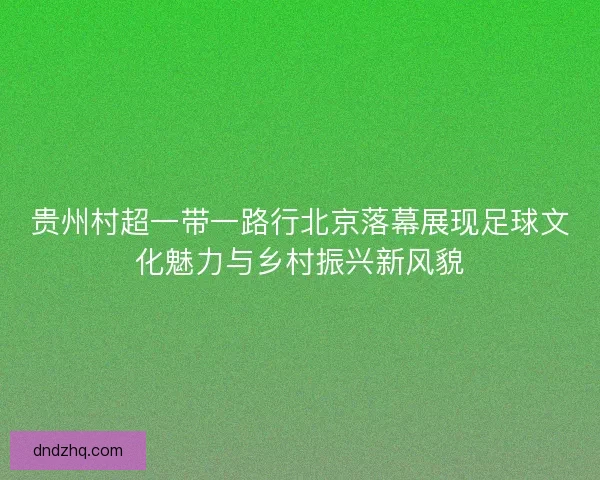 贵州村超一带一路行北京落幕展现足球文化魅力与乡村振兴新风貌