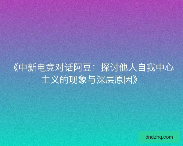 《中新电竞对话阿豆：探讨他人自我中心主义的现象与深层原因》
